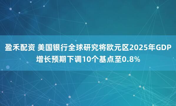 盈禾配资 美国银行全球研究将欧元区2025年GDP增长预期下调10个基点至0.8%