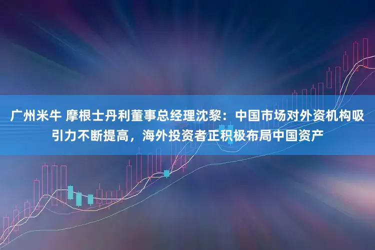 广州米牛 摩根士丹利董事总经理沈黎：中国市场对外资机构吸引力不断提高，海外投资者正积极布局中国资产