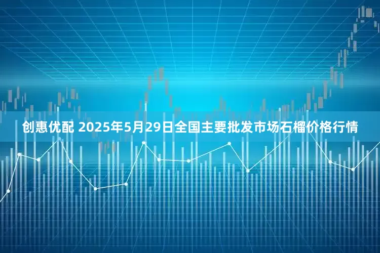 创惠优配 2025年5月29日全国主要批发市场石榴价格行情