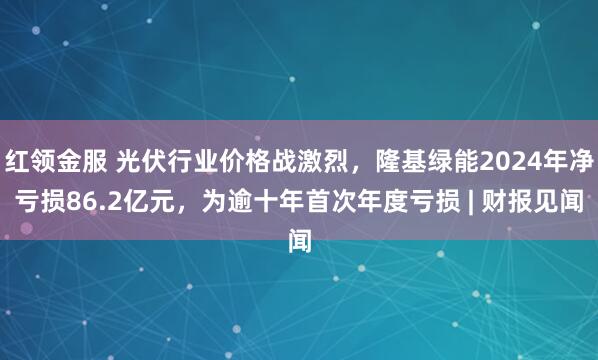 红领金服 光伏行业价格战激烈，隆基绿能2024年净亏损86.2亿元，为逾十年首次年度亏损 | 财报见闻