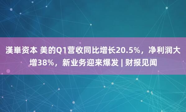 漢崋资本 美的Q1营收同比增长20.5%，净利润大增38%，新业务迎来爆发 | 财报见闻