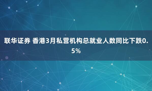 联华证券 香港3月私营机构总就业人数同比下跌0.5%