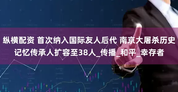 纵横配资 首次纳入国际友人后代 南京大屠杀历史记忆传承人扩容至38人_传播_和平_幸存者