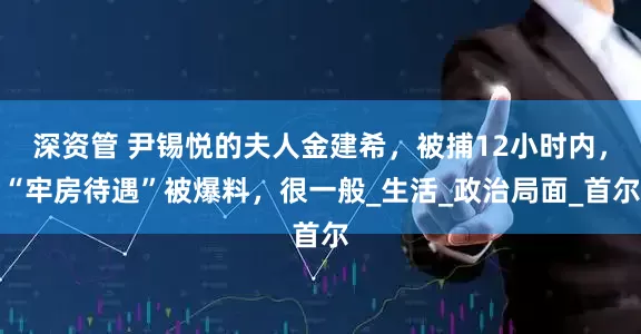 深资管 尹锡悦的夫人金建希，被捕12小时内，“牢房待遇”被爆料，很一般_生活_政治局面_首尔