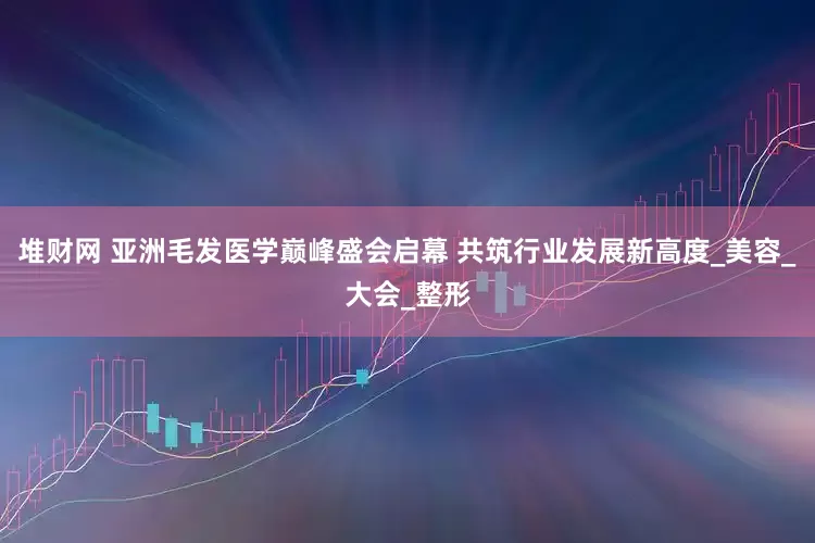 堆财网 亚洲毛发医学巅峰盛会启幕 共筑行业发展新高度_美容_大会_整形