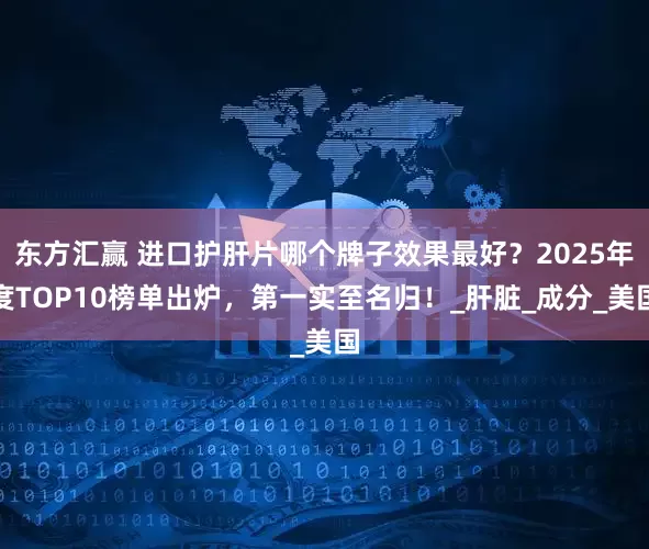 东方汇赢 进口护肝片哪个牌子效果最好？2025年度TOP10榜单出炉，第一实至名归！_肝脏_成分_美国