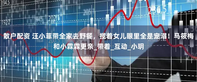 散户配资 汪小菲带全家去野餐，揽着女儿眼里全是宠溺！马筱梅和小霖霖更亲_带着_互动_小玥