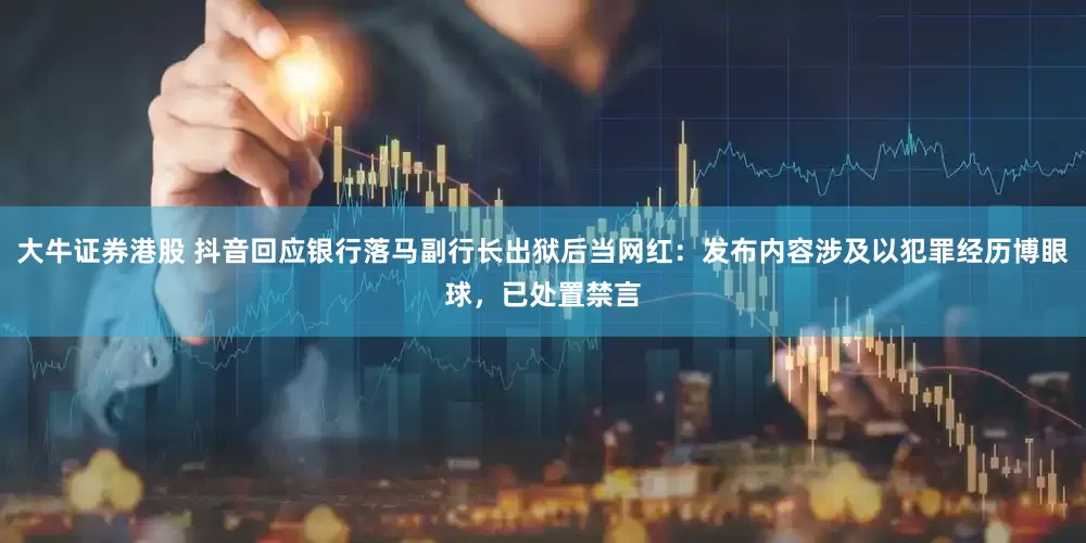 大牛证券港股 抖音回应银行落马副行长出狱后当网红：发布内容涉及以犯罪经历博眼球，已处置禁言
