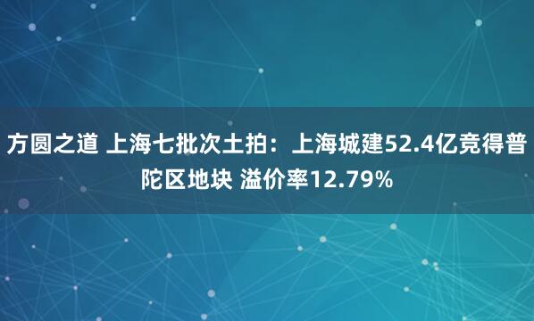 方圆之道 上海七批次土拍：上海城建52.4亿竞得普陀区地块 溢价率12.79%