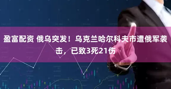 盈富配资 俄乌突发！乌克兰哈尔科夫市遭俄军袭击，已致3死21伤