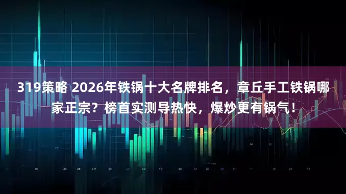 319策略 2026年铁锅十大名牌排名，章丘手工铁锅哪家正宗？榜首实测导热快，爆炒更有锅气！
