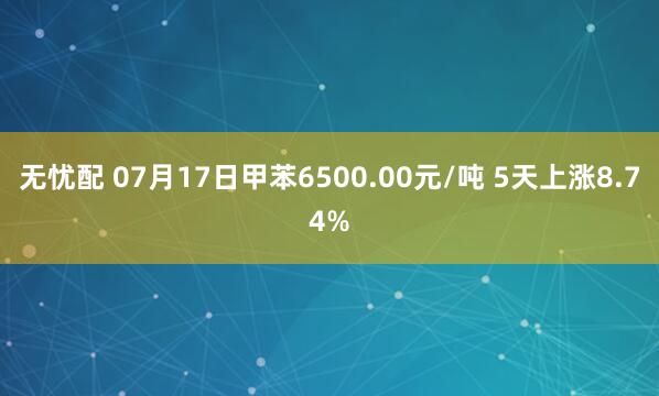 无忧配 07月17日甲苯6500.00元/吨 5天上涨8.74%